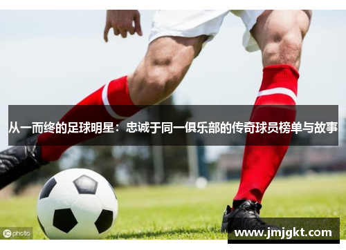 从一而终的足球明星：忠诚于同一俱乐部的传奇球员榜单与故事